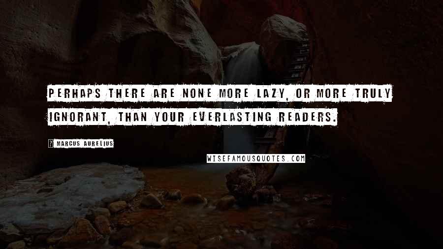 Marcus Aurelius Quotes: Perhaps there are none more lazy, or more truly ignorant, than your everlasting readers.