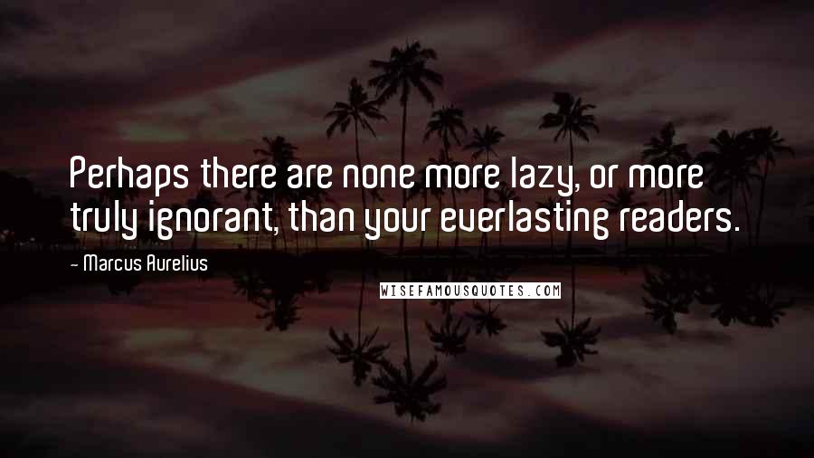 Marcus Aurelius Quotes: Perhaps there are none more lazy, or more truly ignorant, than your everlasting readers.