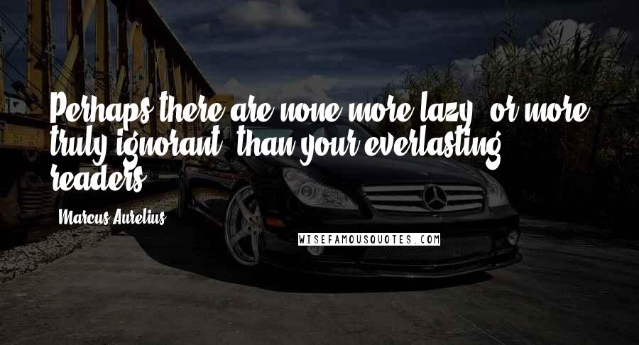 Marcus Aurelius Quotes: Perhaps there are none more lazy, or more truly ignorant, than your everlasting readers.