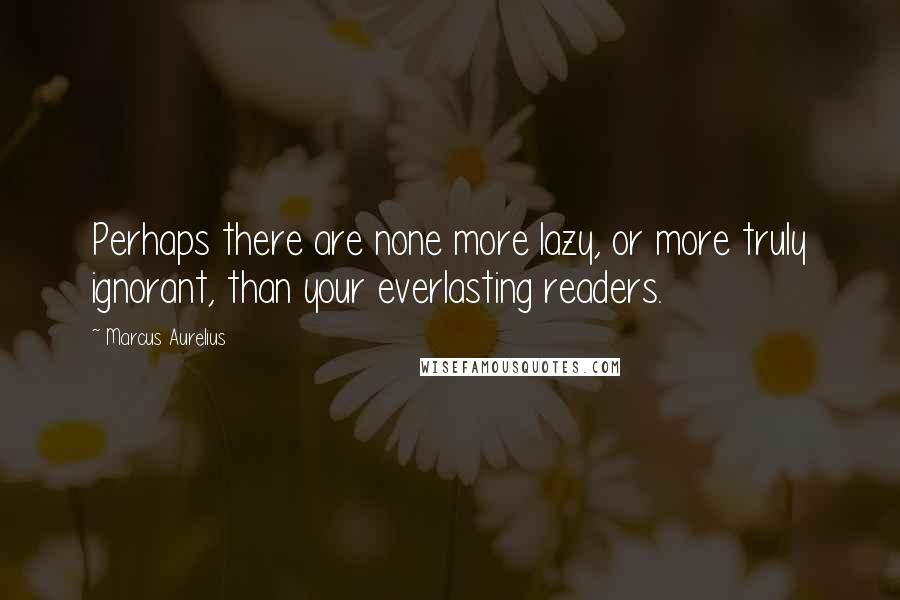 Marcus Aurelius Quotes: Perhaps there are none more lazy, or more truly ignorant, than your everlasting readers.