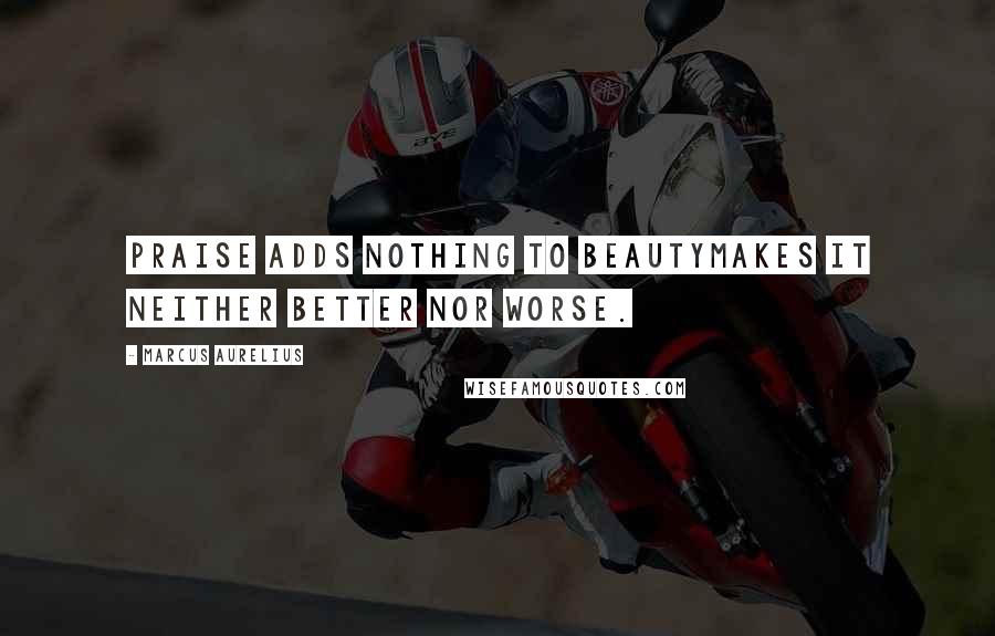 Marcus Aurelius Quotes: Praise adds nothing to beautymakes it neither better nor worse.