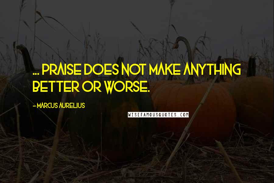 Marcus Aurelius Quotes: ... praise does not make anything better or worse.