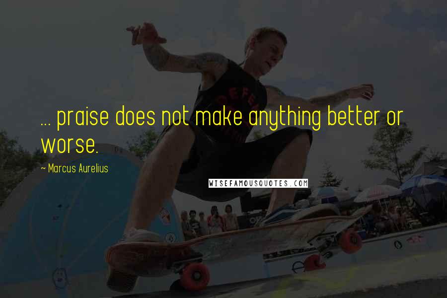 Marcus Aurelius Quotes: ... praise does not make anything better or worse.