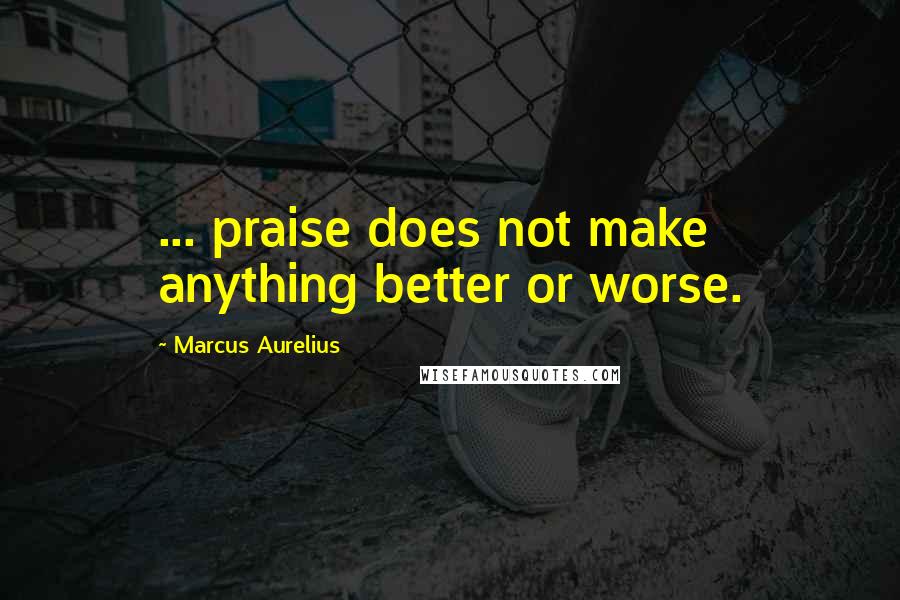 Marcus Aurelius Quotes: ... praise does not make anything better or worse.