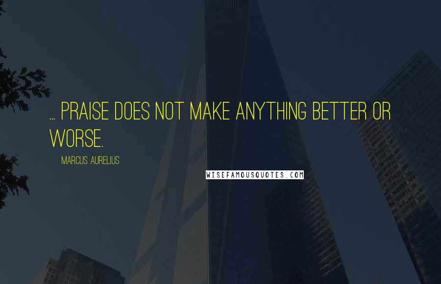Marcus Aurelius Quotes: ... praise does not make anything better or worse.