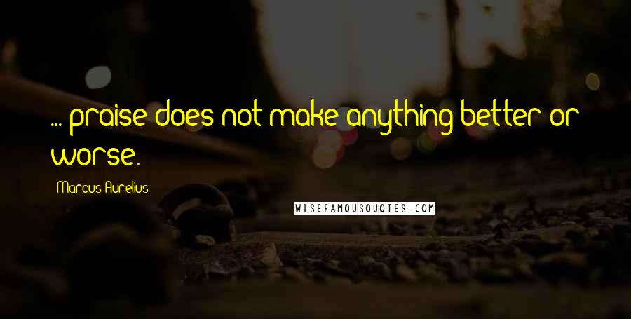Marcus Aurelius Quotes: ... praise does not make anything better or worse.