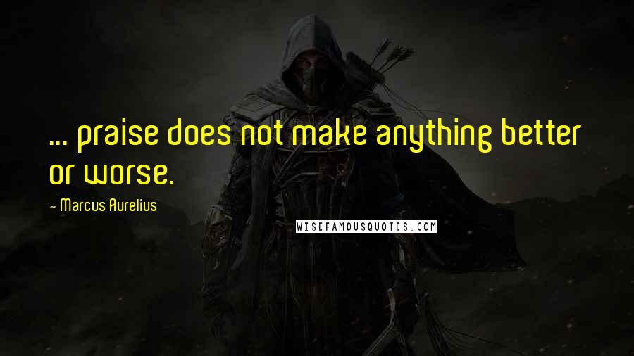 Marcus Aurelius Quotes: ... praise does not make anything better or worse.