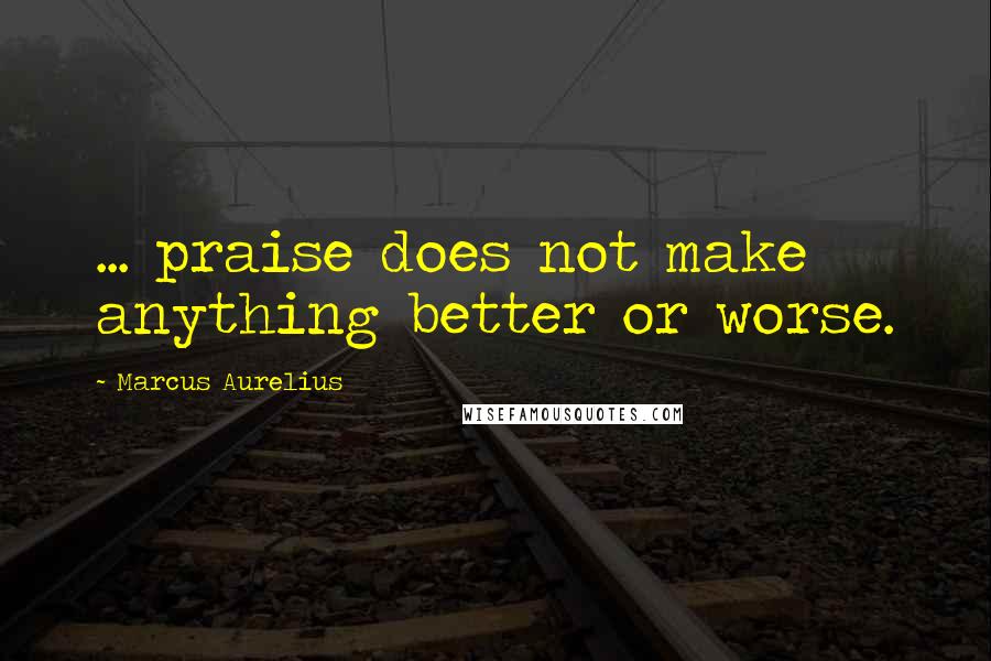 Marcus Aurelius Quotes: ... praise does not make anything better or worse.