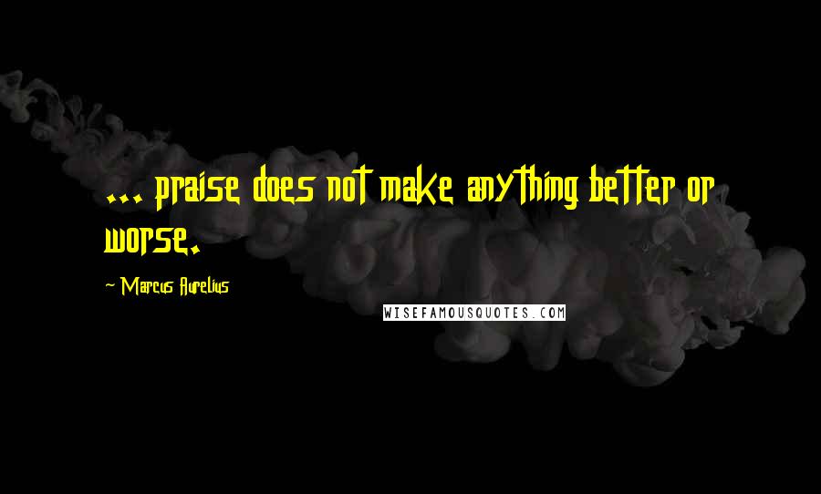 Marcus Aurelius Quotes: ... praise does not make anything better or worse.