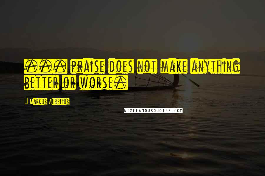 Marcus Aurelius Quotes: ... praise does not make anything better or worse.