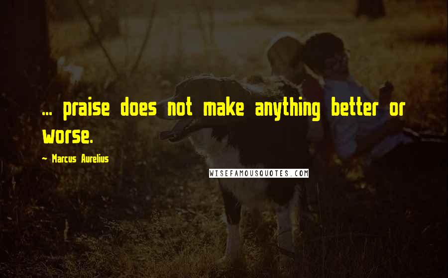 Marcus Aurelius Quotes: ... praise does not make anything better or worse.