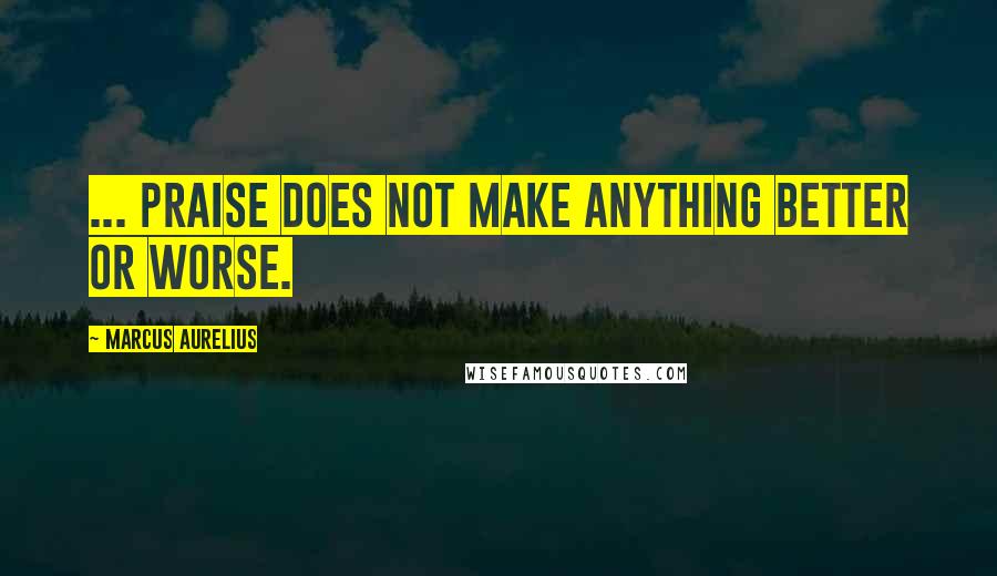 Marcus Aurelius Quotes: ... praise does not make anything better or worse.