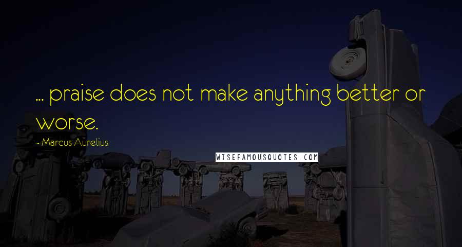 Marcus Aurelius Quotes: ... praise does not make anything better or worse.