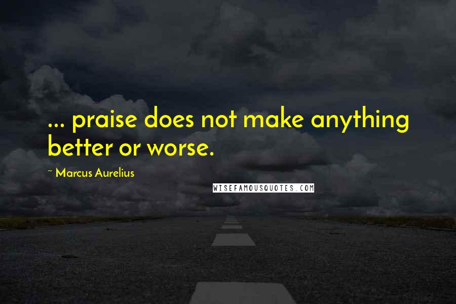 Marcus Aurelius Quotes: ... praise does not make anything better or worse.