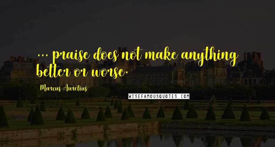 Marcus Aurelius Quotes: ... praise does not make anything better or worse.