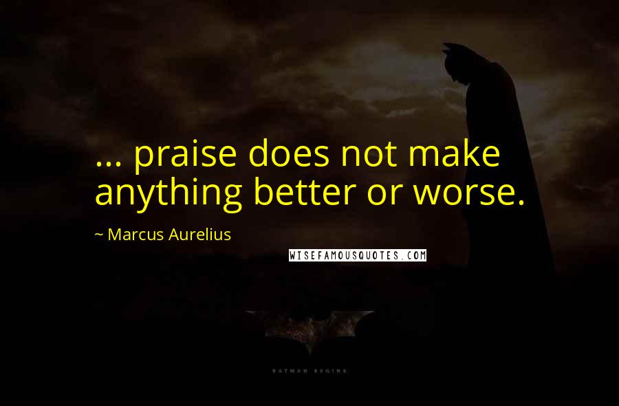 Marcus Aurelius Quotes: ... praise does not make anything better or worse.