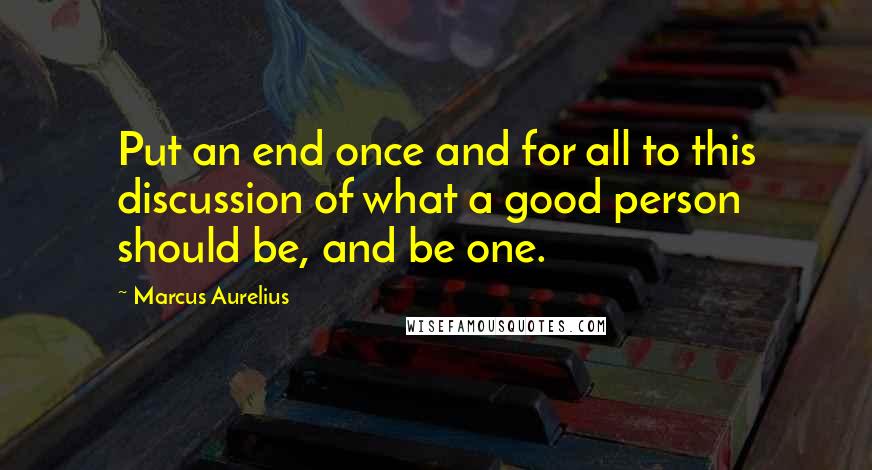 Marcus Aurelius Quotes: Put an end once and for all to this discussion of what a good person should be, and be one.
