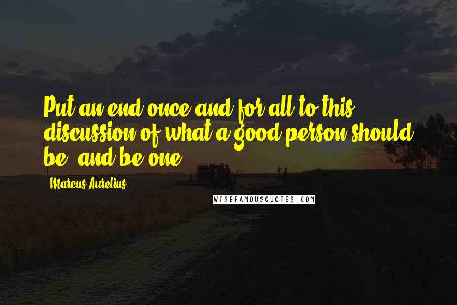 Marcus Aurelius Quotes: Put an end once and for all to this discussion of what a good person should be, and be one.