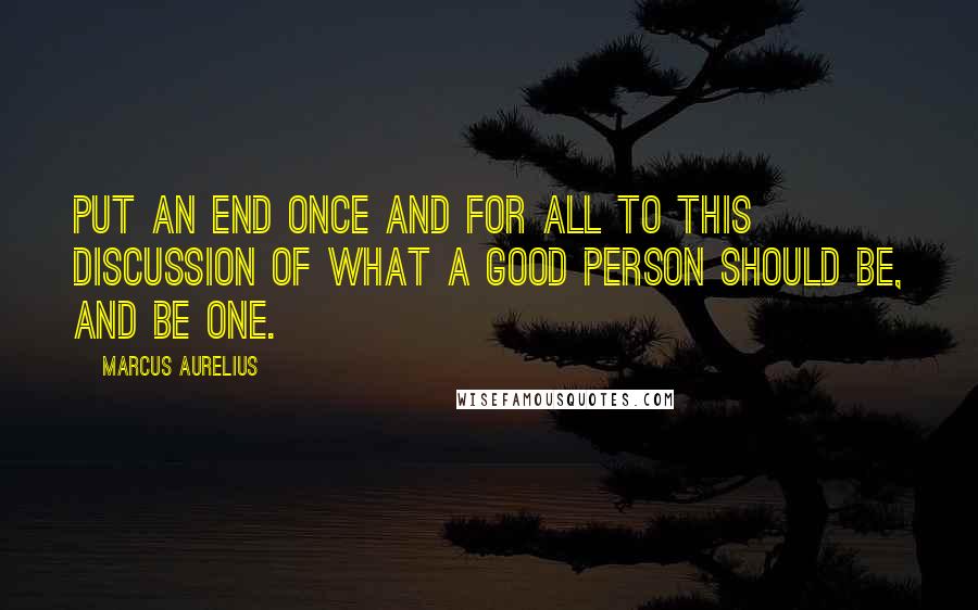 Marcus Aurelius Quotes: Put an end once and for all to this discussion of what a good person should be, and be one.