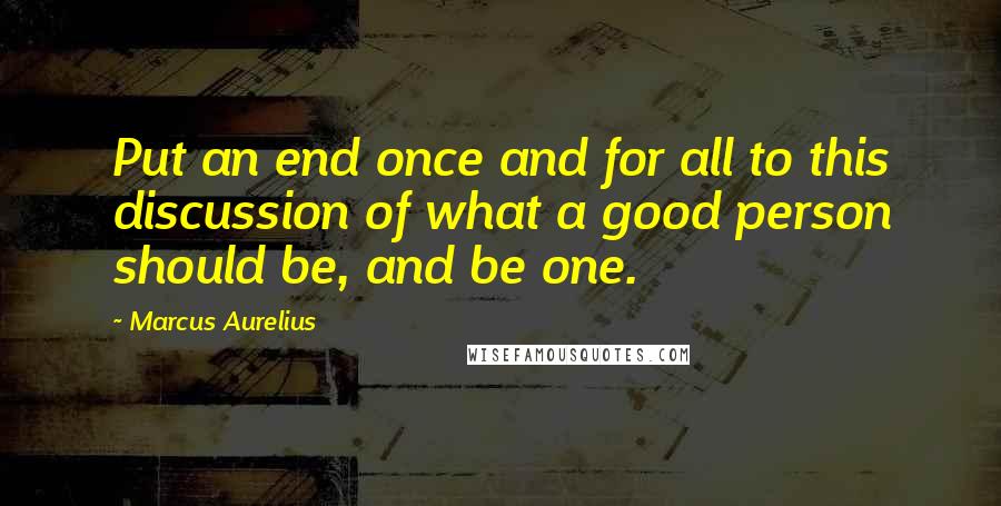 Marcus Aurelius Quotes: Put an end once and for all to this discussion of what a good person should be, and be one.