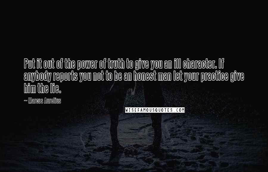 Marcus Aurelius Quotes: Put it out of the power of truth to give you an ill character. If anybody reports you not to be an honest man let your practice give him the lie.