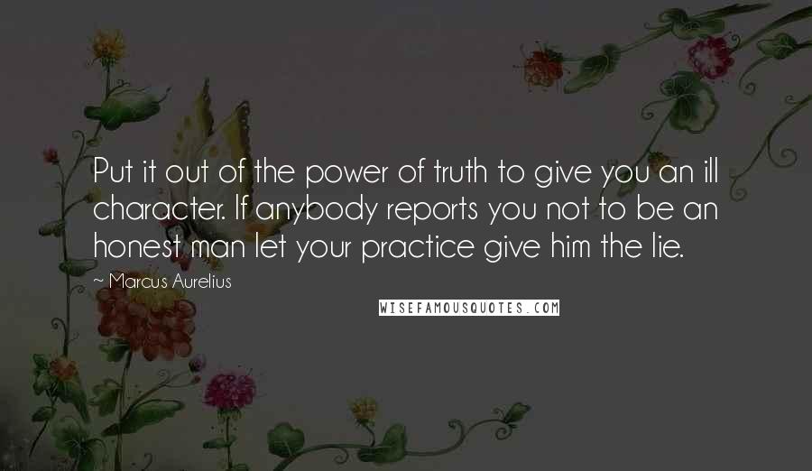 Marcus Aurelius Quotes: Put it out of the power of truth to give you an ill character. If anybody reports you not to be an honest man let your practice give him the lie.