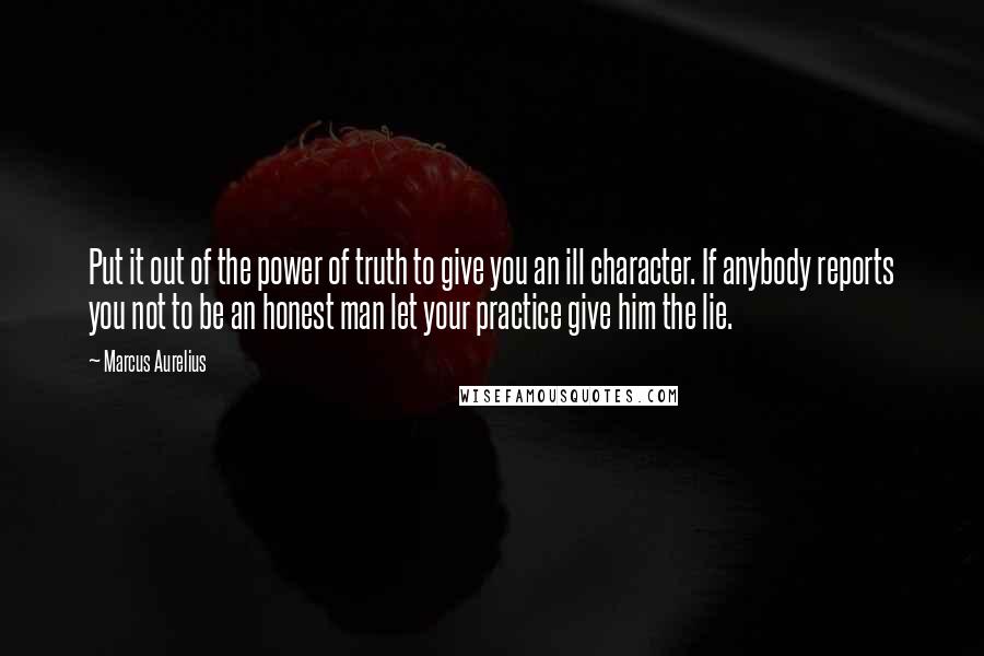 Marcus Aurelius Quotes: Put it out of the power of truth to give you an ill character. If anybody reports you not to be an honest man let your practice give him the lie.