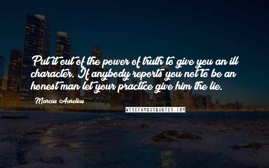 Marcus Aurelius Quotes: Put it out of the power of truth to give you an ill character. If anybody reports you not to be an honest man let your practice give him the lie.