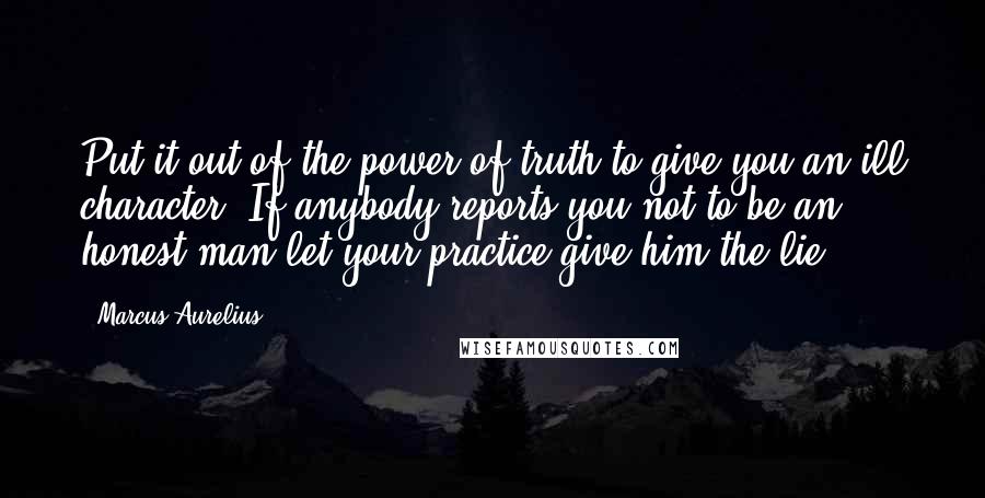 Marcus Aurelius Quotes: Put it out of the power of truth to give you an ill character. If anybody reports you not to be an honest man let your practice give him the lie.