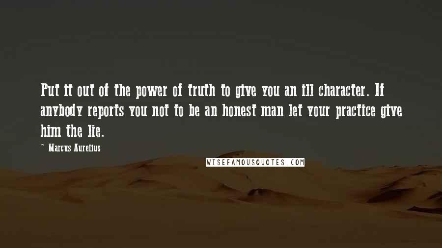 Marcus Aurelius Quotes: Put it out of the power of truth to give you an ill character. If anybody reports you not to be an honest man let your practice give him the lie.