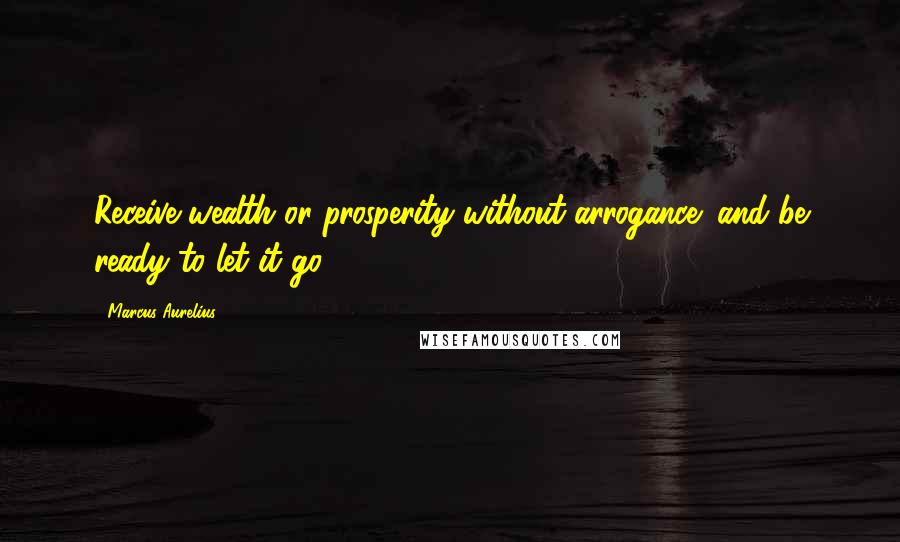 Marcus Aurelius Quotes: Receive wealth or prosperity without arrogance; and be ready to let it go.