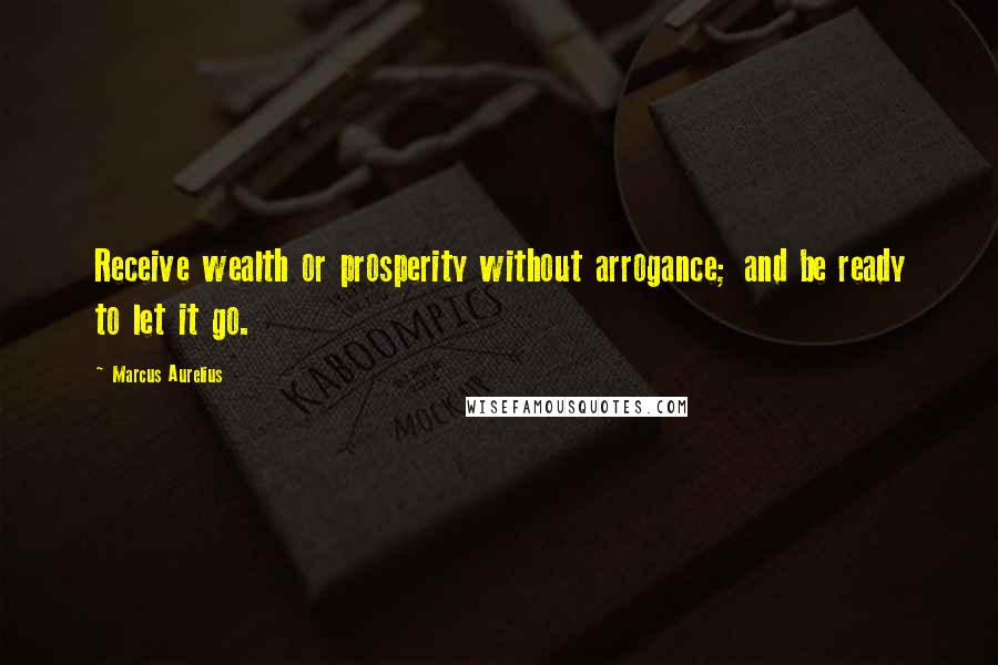 Marcus Aurelius Quotes: Receive wealth or prosperity without arrogance; and be ready to let it go.