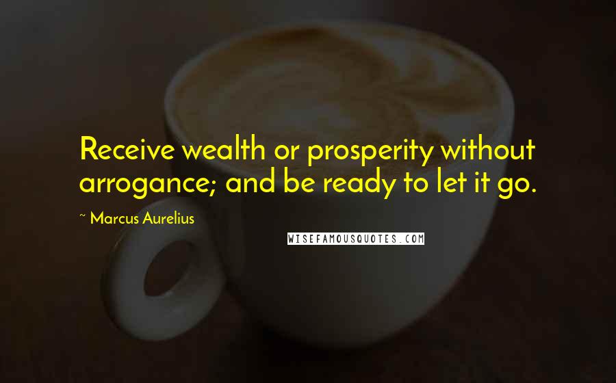 Marcus Aurelius Quotes: Receive wealth or prosperity without arrogance; and be ready to let it go.