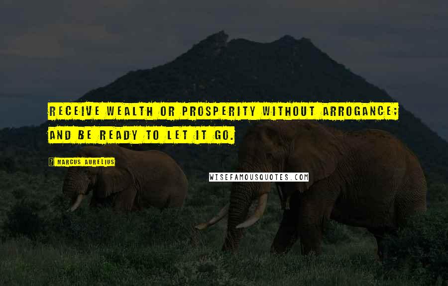 Marcus Aurelius Quotes: Receive wealth or prosperity without arrogance; and be ready to let it go.