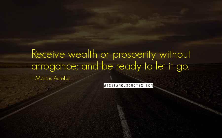 Marcus Aurelius Quotes: Receive wealth or prosperity without arrogance; and be ready to let it go.