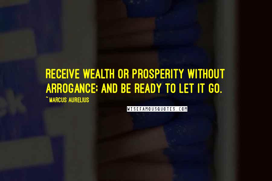 Marcus Aurelius Quotes: Receive wealth or prosperity without arrogance; and be ready to let it go.