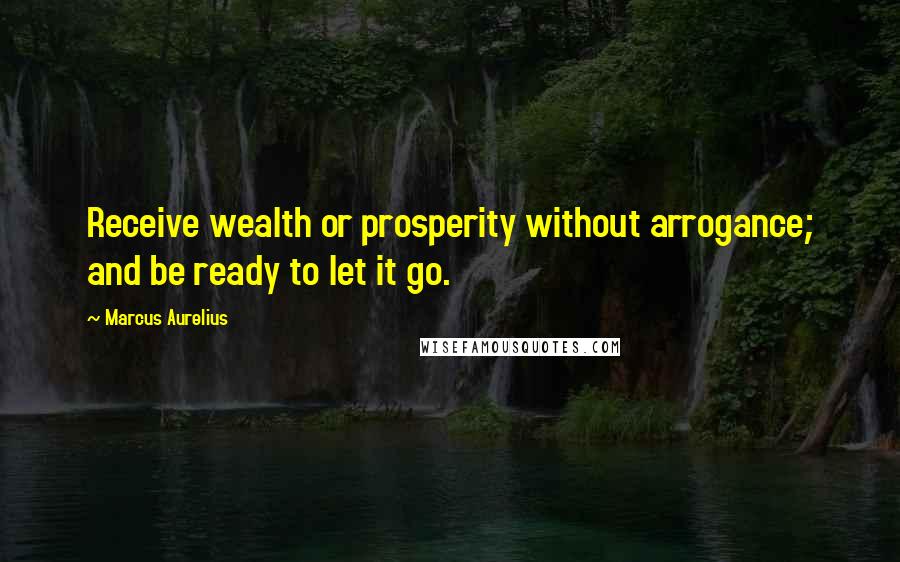 Marcus Aurelius Quotes: Receive wealth or prosperity without arrogance; and be ready to let it go.