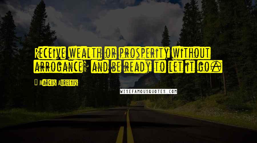 Marcus Aurelius Quotes: Receive wealth or prosperity without arrogance; and be ready to let it go.