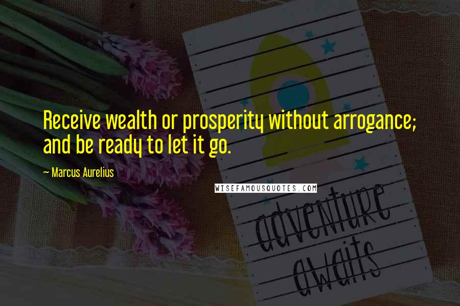 Marcus Aurelius Quotes: Receive wealth or prosperity without arrogance; and be ready to let it go.