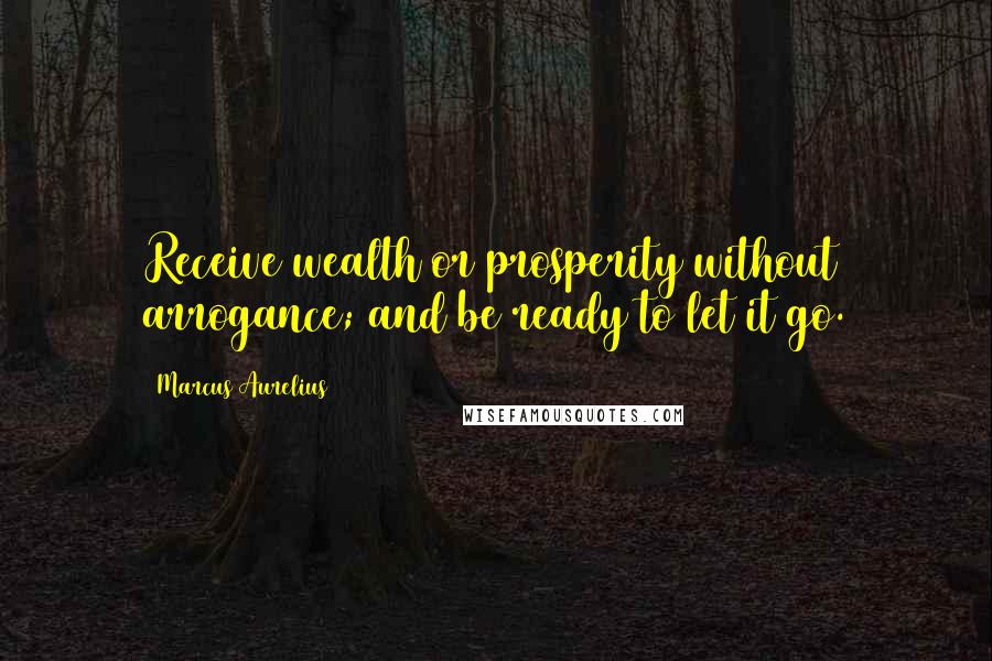 Marcus Aurelius Quotes: Receive wealth or prosperity without arrogance; and be ready to let it go.