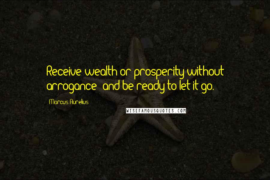 Marcus Aurelius Quotes: Receive wealth or prosperity without arrogance; and be ready to let it go.