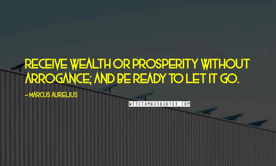 Marcus Aurelius Quotes: Receive wealth or prosperity without arrogance; and be ready to let it go.