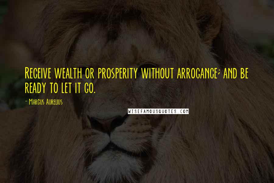 Marcus Aurelius Quotes: Receive wealth or prosperity without arrogance; and be ready to let it go.