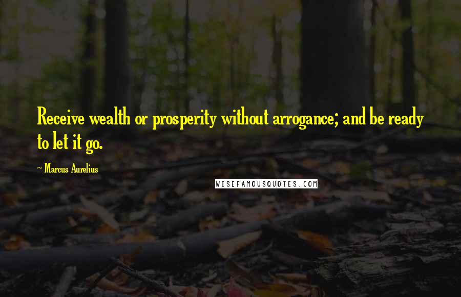 Marcus Aurelius Quotes: Receive wealth or prosperity without arrogance; and be ready to let it go.