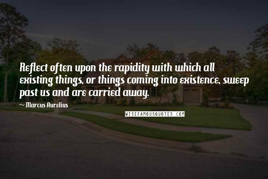 Marcus Aurelius Quotes: Reflect often upon the rapidity with which all existing things, or things coming into existence, sweep past us and are carried away.