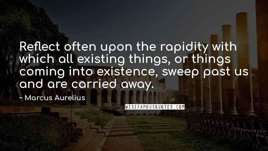 Marcus Aurelius Quotes: Reflect often upon the rapidity with which all existing things, or things coming into existence, sweep past us and are carried away.