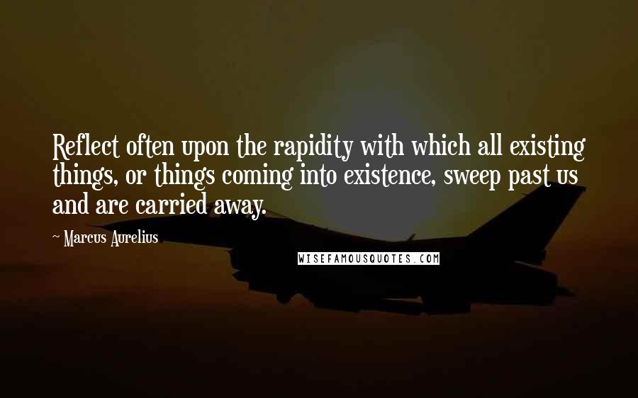 Marcus Aurelius Quotes: Reflect often upon the rapidity with which all existing things, or things coming into existence, sweep past us and are carried away.