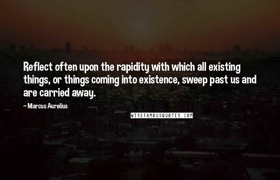 Marcus Aurelius Quotes: Reflect often upon the rapidity with which all existing things, or things coming into existence, sweep past us and are carried away.