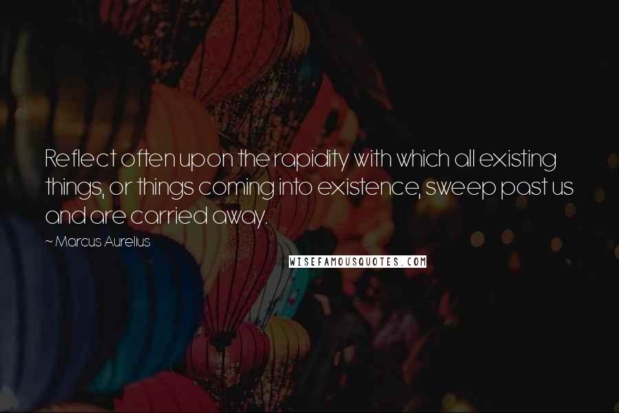 Marcus Aurelius Quotes: Reflect often upon the rapidity with which all existing things, or things coming into existence, sweep past us and are carried away.