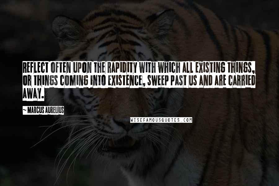 Marcus Aurelius Quotes: Reflect often upon the rapidity with which all existing things, or things coming into existence, sweep past us and are carried away.